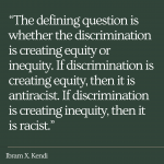 "The defining question is whether the discrimination is creating equity or inequity. If discrimination is creating equity, then it is antiracist. If discrimination is creating inequity, then it is racist." By Ibram X. Kendi.
